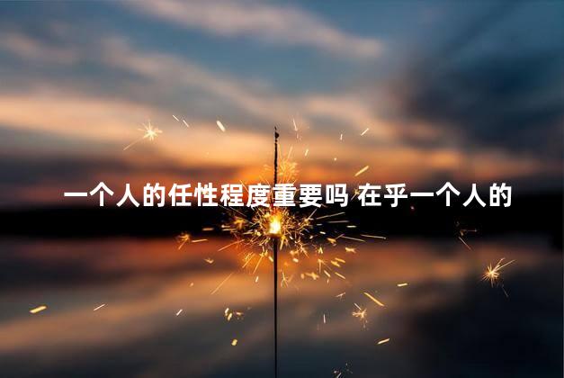 一个人的任性程度重要吗 在乎一个人的说说
